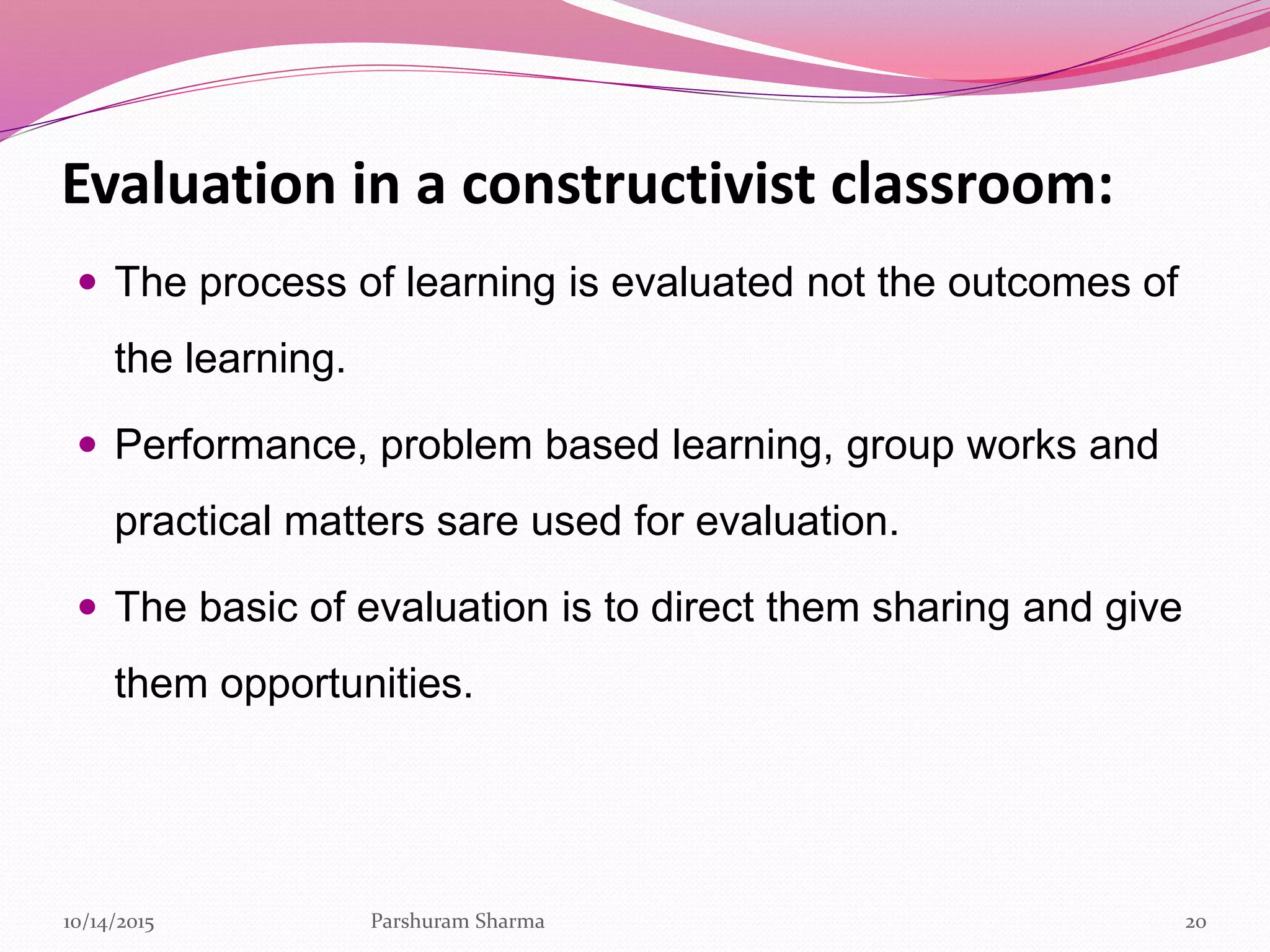Evaluation in a constructivist classroom:
 The process of learning is evaluated not the outcomes of
the learning.
 Performance, problem based learning, group works and
practical matters sare used for evaluation.
 The basic of evaluation is to direct them sharing and give
them opportunities.
2010/14/2015 Parshuram Sharma
 