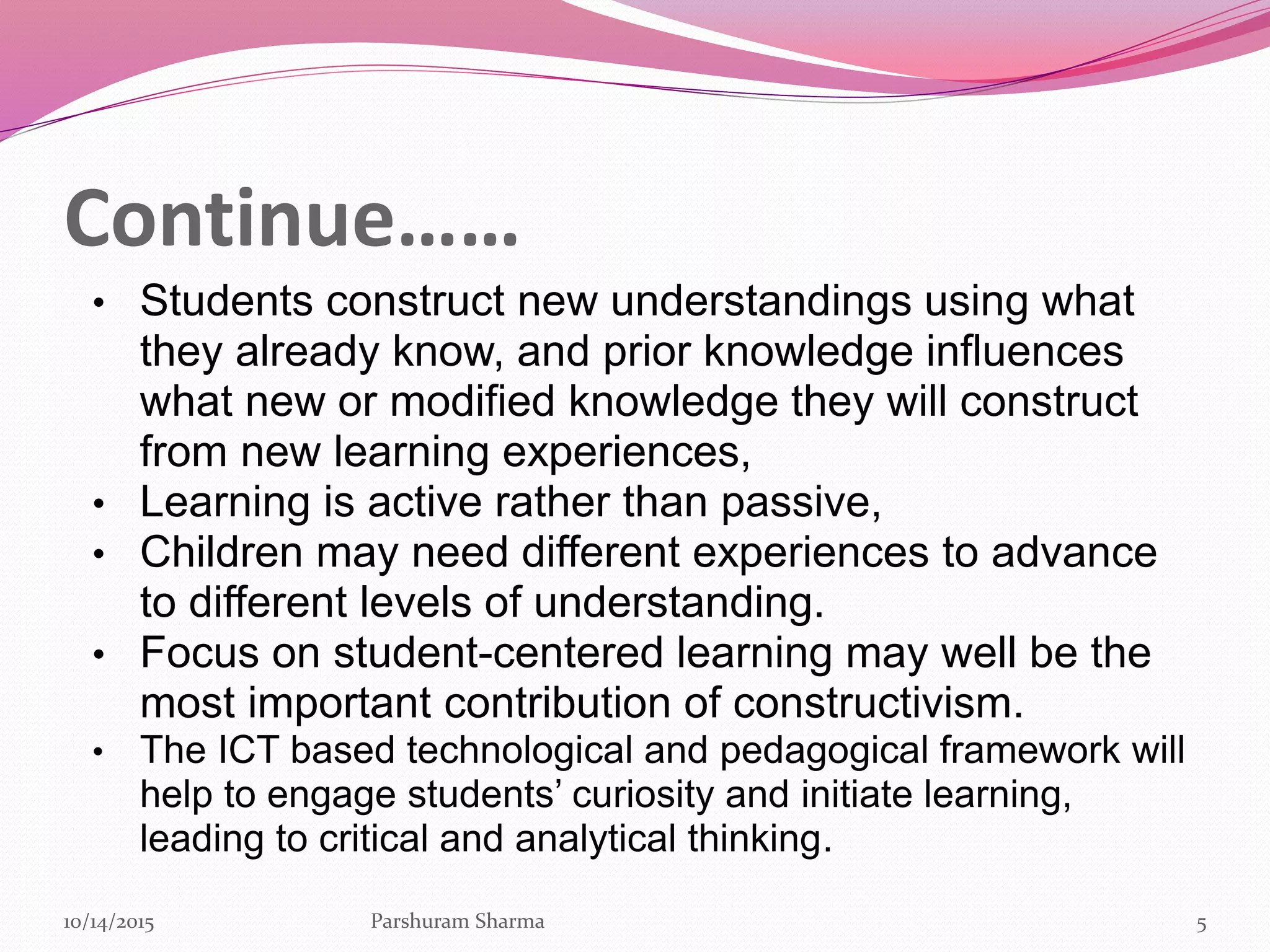 Continue……
• Students construct new understandings using what
they already know, and prior knowledge influences
what new or modified knowledge they will construct
from new learning experiences,
• Learning is active rather than passive,
• Children may need different experiences to advance
to different levels of understanding.
• Focus on student-centered learning may well be the
most important contribution of constructivism.
• The ICT based technological and pedagogical framework will
help to engage students’ curiosity and initiate learning,
leading to critical and analytical thinking.
510/14/2015 Parshuram Sharma
 