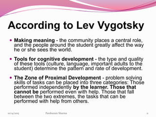 According to Lev Vygotsky
 Making meaning - the community places a central role,
and the people around the student greatly affect the way
he or she sees the world.
 Tools for cognitive development - the type and quality
of these tools (culture, language, important adults to the
student) determine the pattern and rate of development.
 The Zone of Proximal Development - problem solving
skills of tasks can be placed into three categories: Those
performed independently by the learner. Those that
cannot be performed even with help. Those that fall
between the two extremes, the tasks that can be
performed with help from others.
1110/14/2015 Parshuram Sharma
 