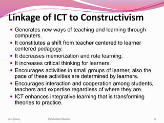 Linkage of ICT to Constructivism
 Generates new ways of teaching and learning through
computers.
 It constitutes a shift from teacher centered to learner
centered pedagogy.
 It decreases memorization and rote learning.
 It increases critical thinking for learners.
 Encourages activities in small groups of learner, also the
pace of these activities are determined by learners.
 Encourages interaction and cooperation among students,
teachers and expertise regardless of where they are.
 ICT enhances integrative learning that is transforming
theories to practice.
1210/14/2015 Parshuram Sharma
 