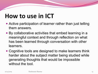 How to use in ICT
 Active participation of learner rather than just telling
them answers.
 By collaborative activities that embed learning in a
meaningful context and through reflection on what
has been learned through conversation with other
learners.
 Cognitive tools are designed to make learners think
harder about the subject matter being studied while
generating thoughts that would be impossible
without the tool.
1310/14/2015 Parshuram Sharma
 