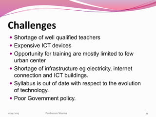 Challenges
 Shortage of well qualified teachers
 Expensive ICT devices
 Opportunity for training are mostly limited to few
urban center
 Shortage of infrastructure eg electricity, internet
connection and ICT buildings.
 Syllabus is out of date with respect to the evolution
of technology.
 Poor Government policy.
1410/14/2015 Parshuram Sharma
 
