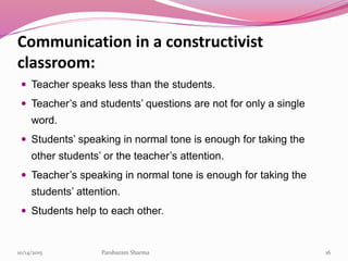 Communication in a constructivist
classroom:
 Teacher speaks less than the students.
 Teacher’s and students’ questions are not for only a single
word.
 Students’ speaking in normal tone is enough for taking the
other students’ or the teacher’s attention.
 Teacher’s speaking in normal tone is enough for taking the
students’ attention.
 Students help to each other.
1610/14/2015 Parshuram Sharma
 