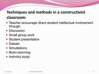 Techniques and methods in a constructivist
classroom:
 Teacher encourage direct student intellectual involvement
trhough:
 Discussion
 Small group work
 Student presentation
 Debate
 Simultations
 Brain-storming
 Individul study
1710/14/2015 Parshuram Sharma
 