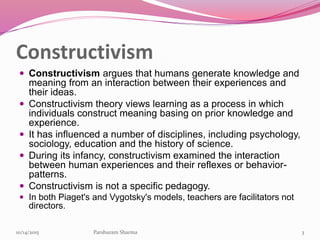 Constructivism
 Constructivism argues that humans generate knowledge and
meaning from an interaction between their experiences and
their ideas.
 Constructivism theory views learning as a process in which
individuals construct meaning basing on prior knowledge and
experience.
 It has influenced a number of disciplines, including psychology,
sociology, education and the history of science.
 During its infancy, constructivism examined the interaction
between human experiences and their reflexes or behavior-
patterns.
 Constructivism is not a specific pedagogy.
 In both Piaget's and Vygotsky's models, teachers are facilitators not
directors.
310/14/2015 Parshuram Sharma
 