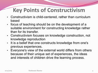 Key Points of Constructivism
• Constructivism is child-centered, rather than curriculum
based
• focus of teaching should be on the development of a
suitable environment for constructing knowledge rather
than for its transfer.
• Constructivism focuses on knowledge construction, not
knowledge reproduction
• It is a belief that one constructs knowledge from one's
previous experiences.
• Everyone's view of the external world differs from others
because of their unique set of experiences, the ideas
and interests of children drive the learning process.
410/14/2015 Parshuram Sharma
 