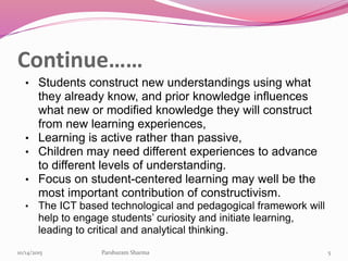 Continue……
• Students construct new understandings using what
they already know, and prior knowledge influences
what new or modified knowledge they will construct
from new learning experiences,
• Learning is active rather than passive,
• Children may need different experiences to advance
to different levels of understanding.
• Focus on student-centered learning may well be the
most important contribution of constructivism.
• The ICT based technological and pedagogical framework will
help to engage students’ curiosity and initiate learning,
leading to critical and analytical thinking.
510/14/2015 Parshuram Sharma
 