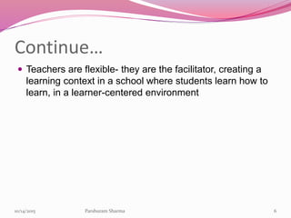 Continue…
 Teachers are flexible- they are the facilitator, creating a
learning context in a school where students learn how to
learn, in a learner-centered environment
610/14/2015 Parshuram Sharma
 