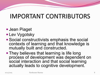 IMPORTANT CONTRIBUTORS
 Jean Piaget
 Lev Vygotsky
 Social constructivists emphasis the social
contexts of learning and that knowledge is
mutually built and constructed.
 They believes that learning is life long
process of development was dependent on
social interaction and that social learning
actually leads to cognitive development.
810/14/2015 Parshuram Sharma
 