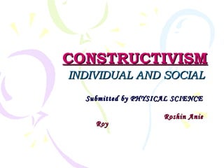 CONSTRUCTIVISMCONSTRUCTIVISM
INDIVIDUAL AND SOCIALINDIVIDUAL AND SOCIAL
Submitted by PHYSICAL SCIENCESubmitted by PHYSICAL SCIENCE
Roshin AnieRoshin Anie
RoyRoy
 