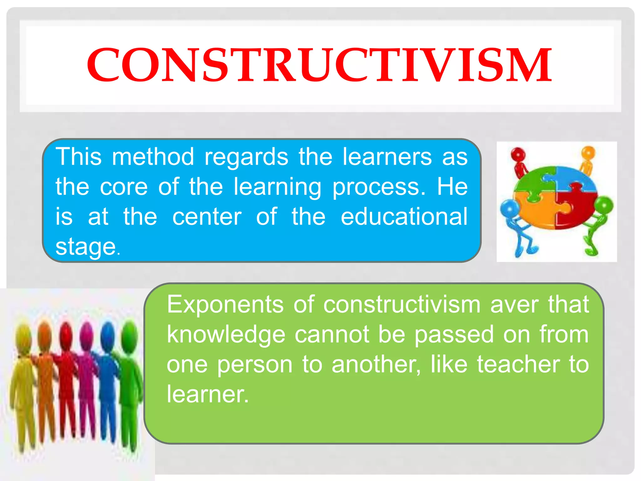 CONSTRUCTIVISM
This method regards the learners as
the core of the learning process. He
is at the center of the educational
stage.
Exponents of constructivism aver that
knowledge cannot be passed on from
one person to another, like teacher to
learner.