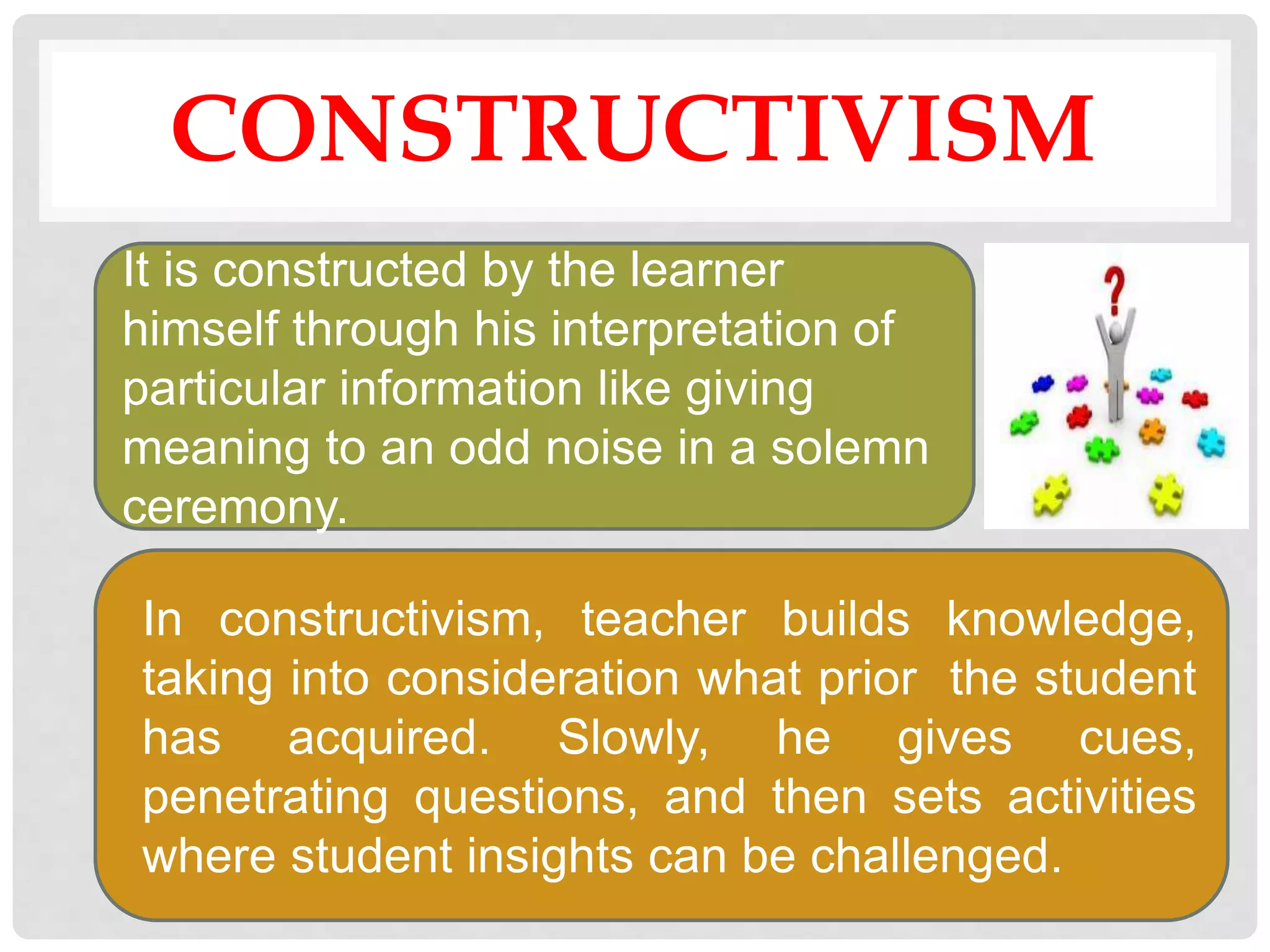CONSTRUCTIVISM
It is constructed by the learner
himself through his interpretation of
particular information like giving
meaning to an odd noise in a solemn
ceremony.
In constructivism, teacher builds knowledge,
taking into consideration what prior the student
has acquired. Slowly, he gives cues,
penetrating questions, and then sets activities
where student insights can be challenged.