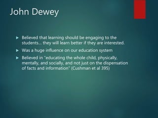 John Dewey
 Believed that learning should be engaging to the
students… they will learn better if they are interested.
 Was a huge influence on our education system
 Believed in “educating the whole child, physically,
mentally, and socially, and not just on the dispensation
of facts and information” (Cushman et al 395)
 