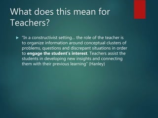 What does this mean for
Teachers?
 “In a constructivist setting… the role of the teacher is
to organize information around conceptual clusters of
problems, questions and discrepant situations in order
to engage the student’s interest. Teachers assist the
students in developing new insights and connecting
them with their previous learning” (Hanley)
 