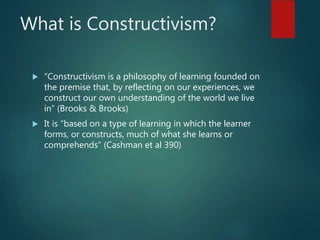 What is Constructivism?
 “Constructivism is a philosophy of learning founded on
the premise that, by reflecting on our experiences, we
construct our own understanding of the world we live
in” (Brooks & Brooks)
 It is “based on a type of learning in which the learner
forms, or constructs, much of what she learns or
comprehends” (Cashman et al 390)
 