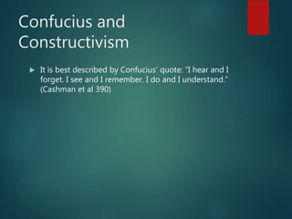 Confucius and
Constructivism
 It is best described by Confucius’ quote: “I hear and I
forget. I see and I remember. I do and I understand.”
(Cashman et al 390)
 
