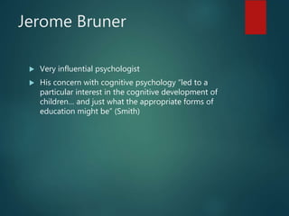 Jerome Bruner
 Very influential psychologist
 His concern with cognitive psychology “led to a
particular interest in the cognitive development of
children… and just what the appropriate forms of
education might be” (Smith)
 