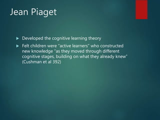 Jean Piaget
 Developed the cognitive learning theory
 Felt children were “active learners” who constructed
new knowledge “as they moved through different
cognitive stages, building on what they already knew”
(Cushman et al 392)
 