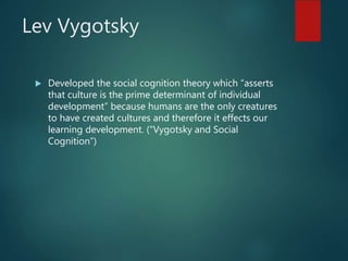 Lev Vygotsky
 Developed the social cognition theory which “asserts
that culture is the prime determinant of individual
development” because humans are the only creatures
to have created cultures and therefore it effects our
learning development. (“Vygotsky and Social
Cognition”)
 