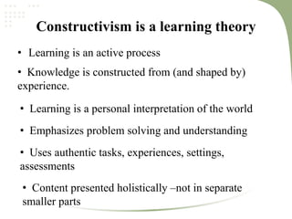 Constructivism is a learning theory
• Learning is an active process
• Knowledge is constructed from (and shaped by)
experience.
• Learning is a personal interpretation of the world
• Emphasizes problem solving and understanding
• Uses authentic tasks, experiences, settings,
assessments
• Content presented holistically –not in separate
smaller parts
 