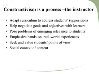 Constructivism is a process –the instructor
• Adapt curriculum to address students’ suppositions
• Help negotiate goals and objectives with learners
• Pose problems of emerging relevance to students
• Emphasize hands‐on, real‐world experiences
• Seek and value students’ points of view
• Social context of content
 