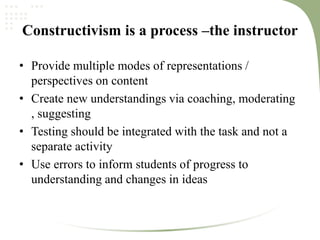 Constructivism is a process –the instructor
• Provide multiple modes of representations /
perspectives on content
• Create new understandings via coaching, moderating
, suggesting
• Testing should be integrated with the task and not a
separate activity
• Use errors to inform students of progress to
understanding and changes in ideas
 