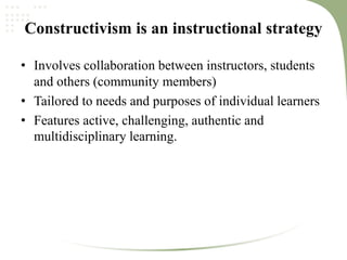 Constructivism is an instructional strategy
• Involves collaboration between instructors, students
and others (community members)
• Tailored to needs and purposes of individual learners
• Features active, challenging, authentic and
multidisciplinary learning.
 