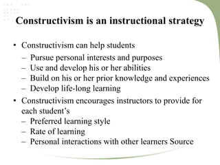 Constructivism is an instructional strategy
• Constructivism can help students
– Pursue personal interests and purposes
– Use and develop his or her abilities
– Build on his or her prior knowledge and experiences
– Develop life‐long learning
• Constructivism encourages instructors to provide for
each student’s
– Preferred learning style
– Rate of learning
– Personal interactions with other learners Source
 