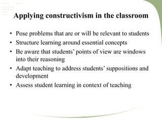 Applying constructivism in the classroom
• Pose problems that are or will be relevant to students
• Structure learning around essential concepts
• Be aware that students’ points of view are windows
into their reasoning
• Adapt teaching to address students’ suppositions and
development
• Assess student learning in context of teaching
 