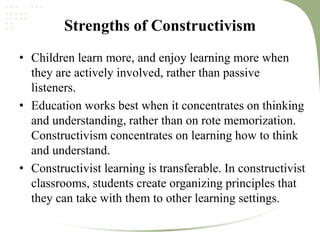 Strengths of Constructivism
• Children learn more, and enjoy learning more when
they are actively involved, rather than passive
listeners.
• Education works best when it concentrates on thinking
and understanding, rather than on rote memorization.
Constructivism concentrates on learning how to think
and understand.
• Constructivist learning is transferable. In constructivist
classrooms, students create organizing principles that
they can take with them to other learning settings.
 