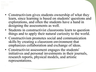 • Constructivism gives students ownership of what they
learn, since learning is based on students' questions and
explorations, and often the students have a hand in
designing the assessments as well.
• Students in constructivist classrooms learn to question
things and to apply their natural curiosity to the world.
• Constructivism promotes social and communication
skills by creating a classroom environment that
emphasizes collaboration and exchange of ideas.
• Constructivist assessment engages the students'
initiatives and personal investments in their journals,
research reports, physical models, and artistic
representations.
.
 