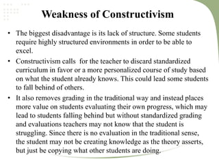 Weakness of Constructivism
• The biggest disadvantage is its lack of structure. Some students
require highly structured environments in order to be able to
excel.
• Constructivism calls for the teacher to discard standardized
curriculum in favor or a more personalized course of study based
on what the student already knows. This could lead some students
to fall behind of others.
• It also removes grading in the traditional way and instead places
more value on students evaluating their own progress, which may
lead to students falling behind but without standardized grading
and evaluations teachers may not know that the student is
struggling. Since there is no evaluation in the traditional sense,
the student may not be creating knowledge as the theory asserts,
but just be copying what other students are doing.
 