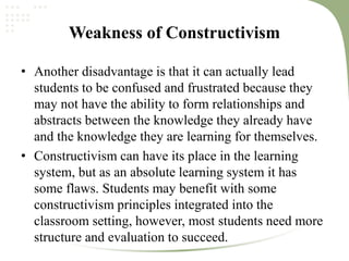 Weakness of Constructivism
• Another disadvantage is that it can actually lead
students to be confused and frustrated because they
may not have the ability to form relationships and
abstracts between the knowledge they already have
and the knowledge they are learning for themselves.
• Constructivism can have its place in the learning
system, but as an absolute learning system it has
some flaws. Students may benefit with some
constructivism principles integrated into the
classroom setting, however, most students need more
structure and evaluation to succeed.
 