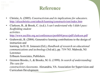 Reference
• Christie, A. (2005). Constructivism and its implications for educators.
http://alicechristie.com/edtech/learning/constructivism/index.htm
• Clarkson, B., & Brook, C. (n.d.). I can’t understand why I didn’t pass:
Scaffolding student
activities.
http://www.ascilite.org.au/conferences/perth04/procs/pdf/clarkson.pdf
• Grabowski, B. (2004). Generative learning contributions to the design of
instruction and
learning. In D. H. Jonassen (Ed.), Handbook of research on educational
communications and technology (3rd ed.), pp. 719-743. Mahwah, NJ:
Lawrence
Erlbaum Associates, Publishers.
• Grennon Brooks, J., & Brooks, M. G. (1999). In search of understanding:
The case for
constructivist classrooms. Alexandria, VA: Association for Supervision and
Curriculum Development.
 
