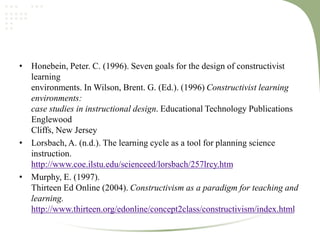 • Honebein, Peter. C. (1996). Seven goals for the design of constructivist
learning
environments. In Wilson, Brent. G. (Ed.). (1996) Constructivist learning
environments:
case studies in instructional design. Educational Technology Publications
Englewood
Cliffs, New Jersey
• Lorsbach, A. (n.d.). The learning cycle as a tool for planning science
instruction.
http://www.coe.ilstu.edu/scienceed/lorsbach/257lrcy.htm
• Murphy, E. (1997).
Thirteen Ed Online (2004). Constructivism as a paradigm for teaching and
learning.
http://www.thirteen.org/edonline/concept2class/constructivism/index.html
 