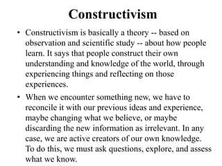 Constructivism
• Constructivism is basically a theory -- based on
observation and scientific study -- about how people
learn. It says that people construct their own
understanding and knowledge of the world, through
experiencing things and reflecting on those
experiences.
• When we encounter something new, we have to
reconcile it with our previous ideas and experience,
maybe changing what we believe, or maybe
discarding the new information as irrelevant. In any
case, we are active creators of our own knowledge.
To do this, we must ask questions, explore, and assess
what we know.
 