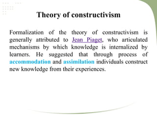 Theory of constructivism
Formalization of the theory of constructivism is
generally attributed to Jean Piaget, who articulated
mechanisms by which knowledge is internalized by
learners. He suggested that through process of
accommodation and assimilation individuals construct
new knowledge from their experiences.
 