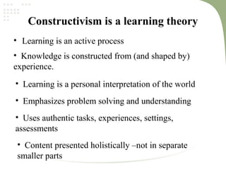 Constructivism is a learning theory
• Learning is an active process
• Knowledge is constructed from (and shaped by)
experience.
• Learning is a personal interpretation of the world
• Emphasizes problem solving and understanding
• Uses authentic tasks, experiences, settings,
assessments
• Content presented holistically –not in separate
smaller parts
 