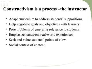 Constructivism is a process –the instructor
• Adapt curriculum to address students’ suppositions
• Help negotiate goals and objectives with learners
• Pose problems of emerging relevance to students
• Emphasize hands on, real world experiences‐ ‐
• Seek and value students’ points of view
• Social context of content
 