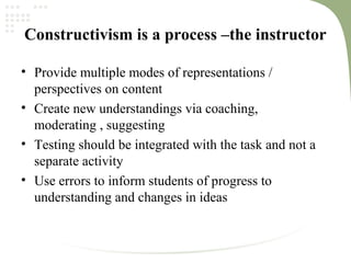 Constructivism is a process –the instructor
• Provide multiple modes of representations /
perspectives on content
• Create new understandings via coaching,
moderating , suggesting
• Testing should be integrated with the task and not a
separate activity
• Use errors to inform students of progress to
understanding and changes in ideas
 