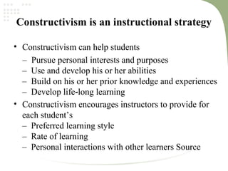 Constructivism is an instructional strategy
• Constructivism can help students
– Pursue personal interests and purposes
– Use and develop his or her abilities
– Build on his or her prior knowledge and experiences
– Develop life long learning‐
• Constructivism encourages instructors to provide for
each student’s
– Preferred learning style
– Rate of learning
– Personal interactions with other learners Source
 