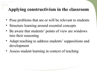 Applying constructivism in the classroom
• Pose problems that are or will be relevant to students
• Structure learning around essential concepts
• Be aware that students’ points of view are windows
into their reasoning
• Adapt teaching to address students’ suppositions and
development
• Assess student learning in context of teaching
 