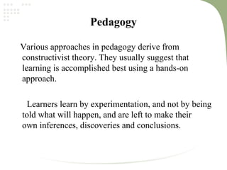 Pedagogy
Various approaches in pedagogy derive from
constructivist theory. They usually suggest that
learning is accomplished best using a hands-on
approach.
Learners learn by experimentation, and not by being
told what will happen, and are left to make their
own inferences, discoveries and conclusions.
 