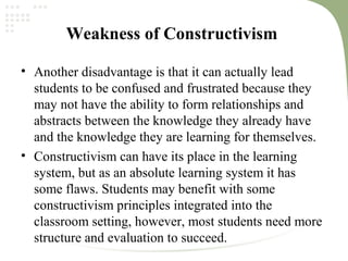 Weakness of Constructivism
• Another disadvantage is that it can actually lead
students to be confused and frustrated because they
may not have the ability to form relationships and
abstracts between the knowledge they already have
and the knowledge they are learning for themselves.
• Constructivism can have its place in the learning
system, but as an absolute learning system it has
some flaws. Students may benefit with some
constructivism principles integrated into the
classroom setting, however, most students need more
structure and evaluation to succeed.
 