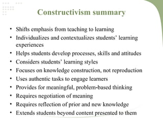 Constructivism summary
• Shifts emphasis from teaching to learning
• Individualizes and contextualizes students’ learning
experiences
• Helps students develop processes, skills and attitudes
• Considers students’ learning styles
• Focuses on knowledge construction, not reproduction
• Uses authentic tasks to engage learners
• Provides for meaningful, problem based thinking‐
• Requires negotiation of meaning
• Requires reflection of prior and new knowledge
• Extends students beyond content presented to them
 