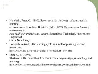 • Honebein, Peter. C. (1996). Seven goals for the design of constructivist
learning
environments. In Wilson, Brent. G. (Ed.). (1996) Constructivist learning
environments:
case studies in instructional design. Educational Technology Publications
Englewood
Cliffs, New Jersey
• Lorsbach, A. (n.d.). The learning cycle as a tool for planning science
instruction.
http://www.coe.ilstu.edu/scienceed/lorsbach/257lrcy.htm
• Murphy, E. (1997).
Thirteen Ed Online (2004). Constructivism as a paradigm for teaching and
learning.
http://www.thirteen.org/edonline/concept2class/constructivism/index.html
 