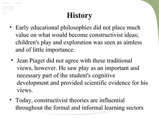 History
• Early educational philosophies did not place much
value on what would become constructivist ideas;
children's play and exploration was seen as aimless
and of little importance.
• Jean Piaget did not agree with these traditional
views, however. He saw play as an important and
necessary part of the student's cognitive
development and provided scientific evidence for his
views.
• Today, constructivist theories are influential
throughout the formal and informal learning sectors
 
