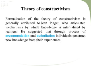 Theory of constructivism
Formalization of the theory of constructivism is
generally attributed to Jean Piaget, who articulated
mechanisms by which knowledge is internalized by
learners. He suggested that through process of
accommodation and assimilation individuals construct
new knowledge from their experiences.
 