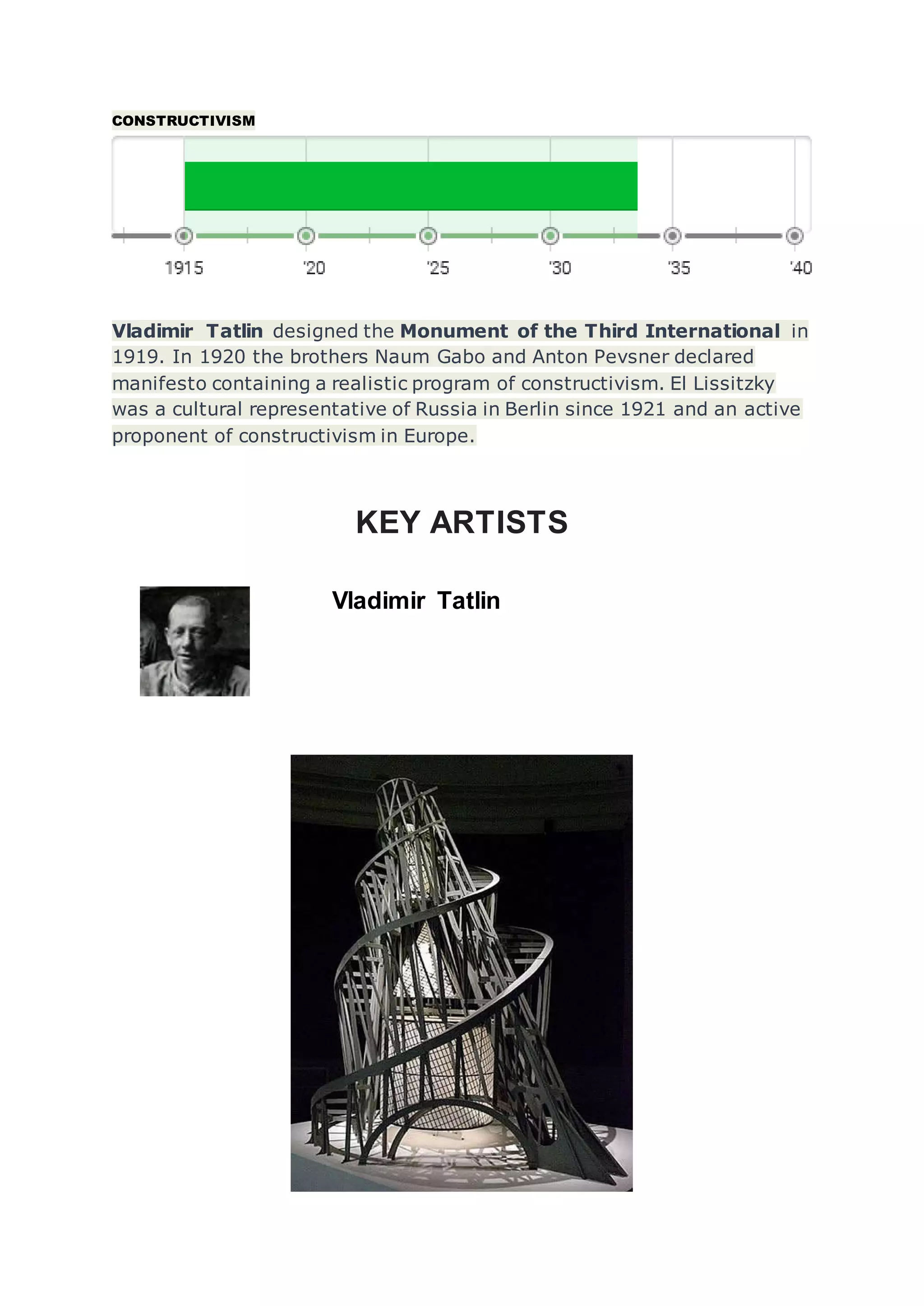 CONSTRUCTIVISM
Vladimir Tatlin designed the Monument of the Third International in
1919. In 1920 the brothers Naum Gabo and Anton Pevsner declared
manifesto containing a realistic program of constructivism. El Lissitzky
was a cultural representative of Russia in Berlin since 1921 and an active
proponent of constructivism in Europe.
KEY ARTISTS
Vladimir Tatlin
 