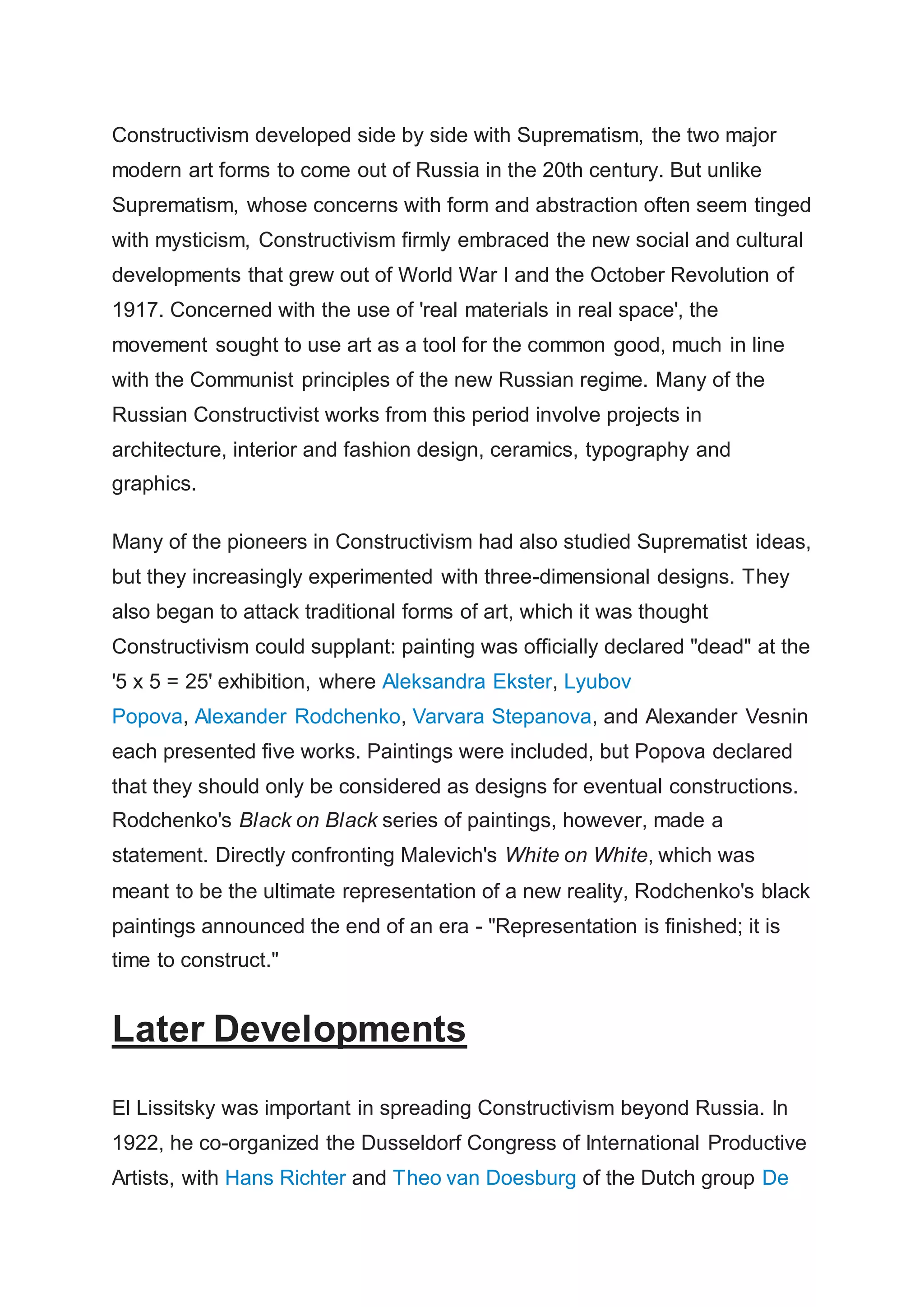 Constructivism developed side by side with Suprematism, the two major
modern art forms to come out of Russia in the 20th century. But unlike
Suprematism, whose concerns with form and abstraction often seem tinged
with mysticism, Constructivism firmly embraced the new social and cultural
developments that grew out of World War I and the October Revolution of
1917. Concerned with the use of 'real materials in real space', the
movement sought to use art as a tool for the common good, much in line
with the Communist principles of the new Russian regime. Many of the
Russian Constructivist works from this period involve projects in
architecture, interior and fashion design, ceramics, typography and
graphics.
Many of the pioneers in Constructivism had also studied Suprematist ideas,
but they increasingly experimented with three-dimensional designs. They
also began to attack traditional forms of art, which it was thought
Constructivism could supplant: painting was officially declared "dead" at the
'5 x 5 = 25' exhibition, where Aleksandra Ekster, Lyubov
Popova, Alexander Rodchenko, Varvara Stepanova, and Alexander Vesnin
each presented five works. Paintings were included, but Popova declared
that they should only be considered as designs for eventual constructions.
Rodchenko's Black on Black series of paintings, however, made a
statement. Directly confronting Malevich's White on White, which was
meant to be the ultimate representation of a new reality, Rodchenko's black
paintings announced the end of an era - "Representation is finished; it is
time to construct."
Later Developments
El Lissitsky was important in spreading Constructivism beyond Russia. In
1922, he co-organized the Dusseldorf Congress of International Productive
Artists, with Hans Richter and Theo van Doesburg of the Dutch group De
 